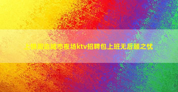 上饶周边城市夜场ktv招聘包上班无后顾之忧